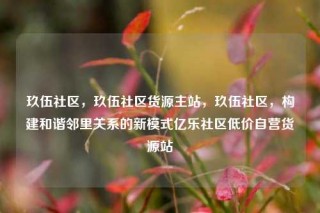 玖伍社区,玖伍社区货源主站,玖伍社区,构建和谐邻里关系的新模式亿乐社区低价自营货源站