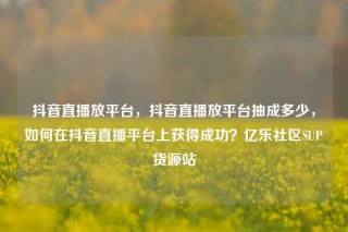 抖音直播放平台,抖音直播放平台抽成多少,如何在抖音直播平台上获得成功?亿乐社区SUP货源站