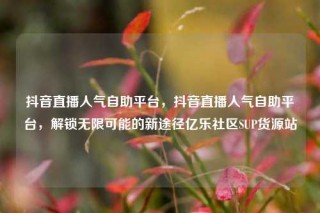 抖音直播人气自助平台,抖音直播人气自助平台,解锁无限可能的新途径亿乐社区SUP货源站