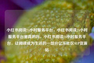 小红书阅读24小时服务平台,小红书阅读24小时服务平台是真的吗,小红书阅读24小时服务平台,让阅读成为生活的一部分亿乐社区SUP货源站