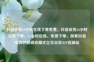 抖音业务24小时在线下单免费,抖音业务24小时在线下单,24小时在线、免费下单,探索抖音电商的新商业模式亿乐社区SUP货源站