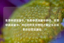 免费申请流量卡，免费申请流量卡移动，免费申请流量卡，开启您的无尽网络之旅亿乐社区低价自营货源站