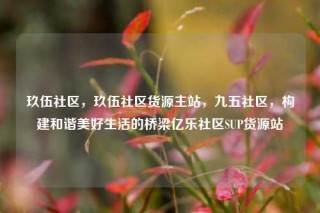 玖伍社区,玖伍社区货源主站,九五社区,构建和谐美好生活的桥梁亿乐社区SUP货源站