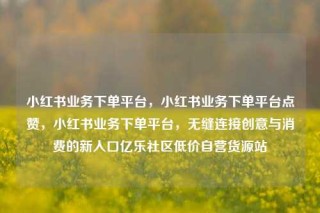 小红书业务下单平台,小红书业务下单平台点赞,小红书业务下单平台,无缝连接创意与消费的新入口亿乐社区低价自营货源站