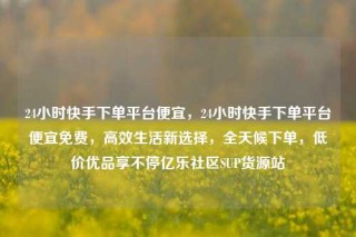 24小时快手下单平台便宜,24小时快手下单平台便宜免费,高效生活新选择,全天候下单,低价优品享不停亿乐社区SUP货源站