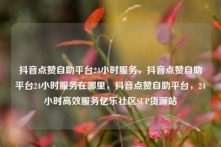 抖音点赞自助平台24小时服务,抖音点赞自助平台24小时服务在哪里,抖音点赞自助平台,24小时高效服务亿乐社区SUP货源站