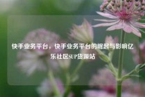 快手业务平台，快手业务平台的崛起与影响亿乐社区SUP货源站