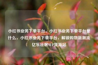 小红书业务下单平台,小红书业务下单平台是什么,小红书业务下单平台,解锁购物新潮流亿乐社区SUP货源站