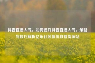 抖音直播人气,如何提升抖音直播人气,策略与技巧解析亿乐社区低价自营货源站