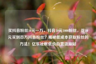 买抖音粉丝10元一万,抖音10元1000粉丝,花10元买到百万抖音粉丝?揭秘低成本获取粉丝的方法!亿乐社区低价自营货源站