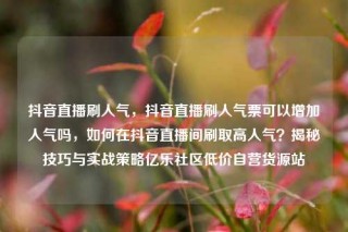 抖音直播刷人气,抖音直播刷人气票可以增加人气吗,如何在抖音直播间刷取高人气?揭秘技巧与实战策略亿乐社区低价自营货源站