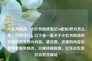 小红书阅读,小红书阅读笔记10篇加5积分怎么弄,当然可以!以下是一篇关于小红书阅读的文章标题及部分内容。请注意,这里的内容会定期更新和修改,以保持新鲜度。亿乐社区低价自营货源站