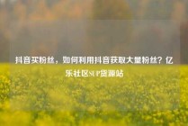 抖音买粉丝,如何利用抖音获取大量粉丝?亿乐社区SUP货源站