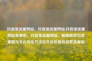 抖音涨流量网站,抖音涨流量网站,抖音涨流量网站有哪些,抖音涨流量网站,揭秘高效引流策略与平台优化方法亿乐社区低价自营货源站