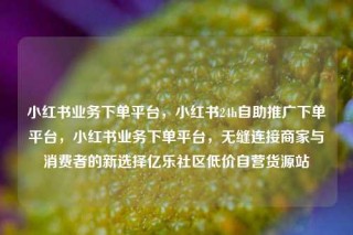 小红书业务下单平台,小红书24h自助推广下单平台,小红书业务下单平台,无缝连接商家与消费者的新选择亿乐社区低价自营货源站