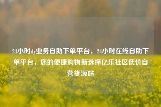 24小时dy业务自助下单平台,24小时在线自助下单平台,您的便捷购物新选择亿乐社区低价自营货源站