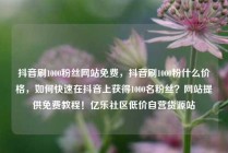 抖音刷1000粉丝网站免费，抖音刷1000粉什么价格，如何快速在抖音上获得1000名粉丝？网站提供免费教程！亿乐社区低价自营货源站