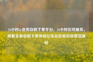 24小时dy业务自助下单平台,24小时在线服务,探索全新自助下单体验亿乐社区低价自营货源站