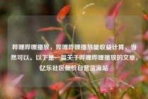 哔哩哔哩播放，哔哩哔哩播放量收益计算，当然可以。以下是一篇关于哔哩哔哩播放的文章，亿乐社区低价自营货源站