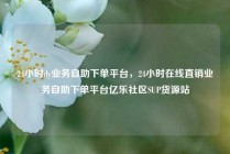 24小时dy业务自助下单平台,24小时在线直销业务自助下单平台亿乐社区SUP货源站