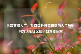 抖音直播人气，如何提升抖音直播的人气与影响力亿乐社区低价自营货源站