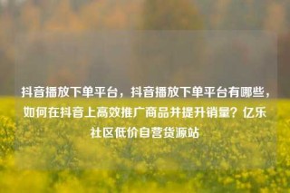 抖音播放下单平台,抖音播放下单平台有哪些,如何在抖音上高效推广商品并提升销量?亿乐社区低价自营货源站