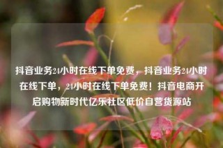 抖音业务24小时在线下单免费,抖音业务24小时在线下单,24小时在线下单免费!抖音电商开启购物新时代亿乐社区低价自营货源站