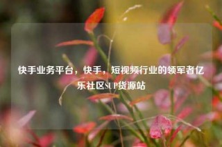 快手业务平台,快手,短视频行业的领军者亿乐社区SUP货源站
