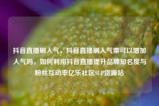 抖音直播刷人气,抖音直播刷人气票可以增加人气吗,如何利用抖音直播提升品牌知名度与粉丝互动率亿乐社区SUP货源站