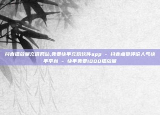 抖音播放量充值网站,免费快手充粉软件app - 抖音点赞评论人气快手平台 - 快手免费1000播放量