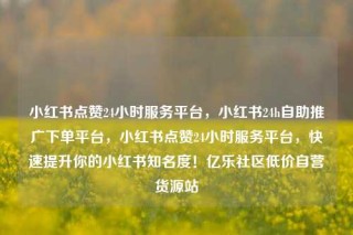 小红书点赞24小时服务平台,小红书24h自助推广下单平台,小红书点赞24小时服务平台,快速提升你的小红书知名度!亿乐社区低价自营货源站