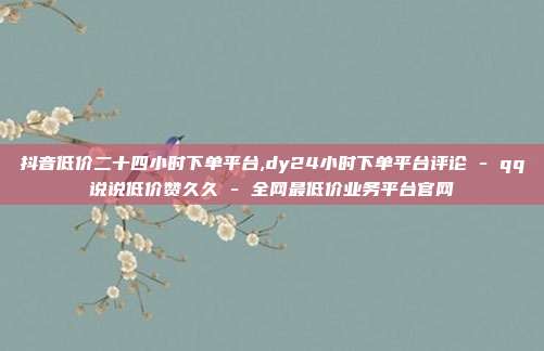 抖音低价二十四小时下单平台,dy24小时下单平台评论 - qq说说低价赞久久 全网最低价业务平台官网  第1张