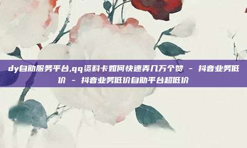 dy自助服务平台,qq资料卡如何快速弄几万个赞 - 抖音业务低价 抖音业务低价自助平台超低价  第1张