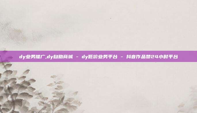 dy业务推广,dy自助商城 - dy低价业务平台 抖音作品赞24小时平台  第1张