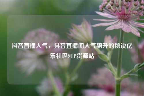 抖音直播人气	，抖音直播间人气飙升的秘诀亿乐社区SUP货源站  第1张