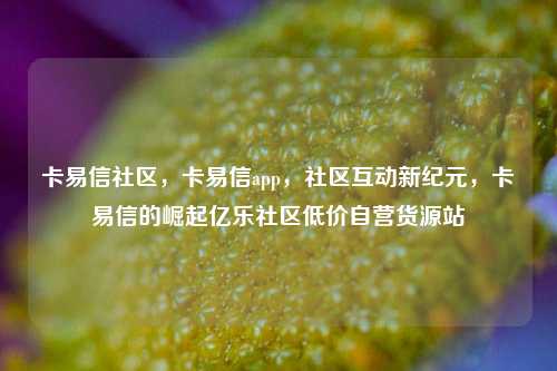 卡易信社区	，卡易信app，社区互动新纪元，卡易信的崛起亿乐社区低价自营货源站  第1张