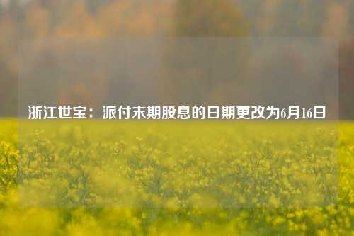 浙江世宝：派付末期股息的日期更改为6月16日  第1张
